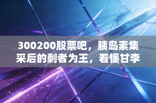 300200股票吧，胰岛素集采后的剩者为王，看懂甘李药业的破局与重生