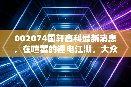 002074国轩高科最新消息，在喧嚣的锂电江湖，大众汽车的宠儿能否交出满分答卷？