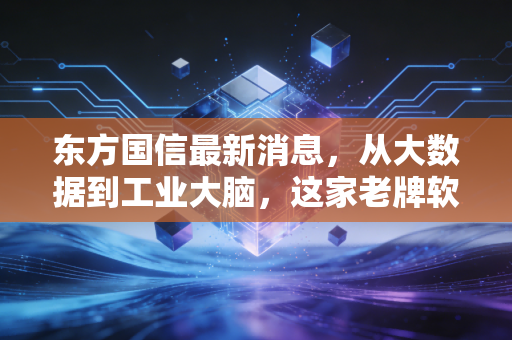 东方国信最新消息,从大数据到工业大脑,这家老牌软件巨头能否迎来第二春?