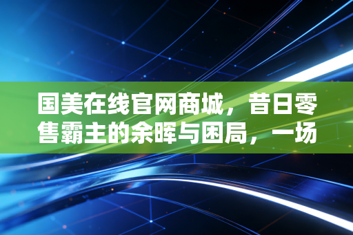 国美在线官网商城,昔日零售霸主的余晖与困局,一场关于信任与资本的博弈