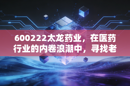 600222太龙药业，在医药行业的内卷浪潮中，寻找老牌药企的破局之道