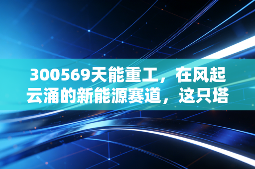 300569天能重工，在风起云涌的新能源赛道，这只塔架老兵还能飞多高？