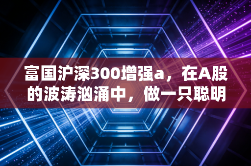 富国沪深300增强a，在A股的波涛汹涌中，做一只聪明的指数基金