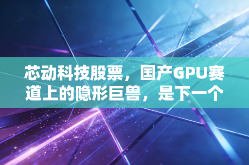 芯动科技股票，国产GPU赛道上的隐形巨兽，是下一个十倍股还是PPT造梦？