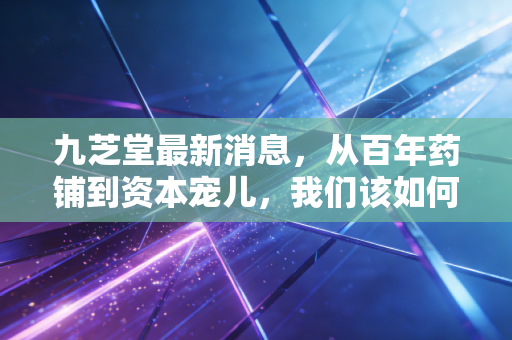 九芝堂最新消息，从百年药铺到资本宠儿，我们该如何审视这份老字号财报？