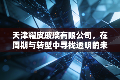 天津耀皮玻璃有限公司，在周期与转型中寻找透明的未来