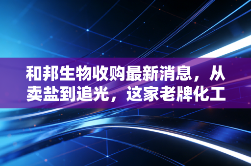 和邦生物收购最新消息，从卖盐到追光，这家老牌化工巨头的野心你看懂了吗？