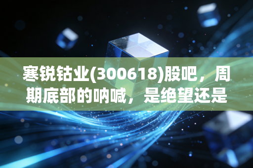 寒锐钴业(300618)股吧,周期底部的呐喊,是绝望还是新生的前奏?