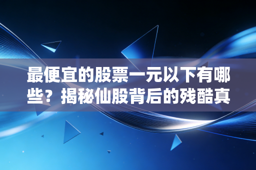 最便宜的股票一元以下有哪些？揭秘仙股背后的残酷真相与投机博弈