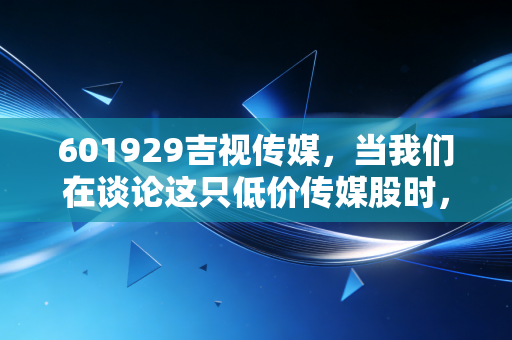 601929吉视传媒,当我们在谈论这只低价传媒股时,我们在谈论什么?是价值洼地还是时代的眼泪?