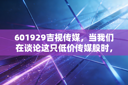 601929吉视传媒，当我们在谈论这只低价传媒股时，我们在谈论什么？是价值洼地还是时代的眼泪？