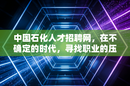 中国石化人才招聘网，在不确定的时代，寻找职业的压舱石