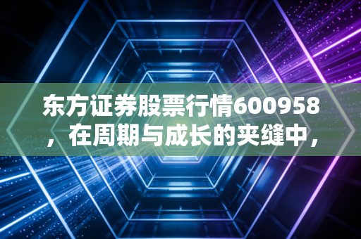 东方证券股票行情600958,在周期与成长的夹缝中,寻找券商股的定海神针