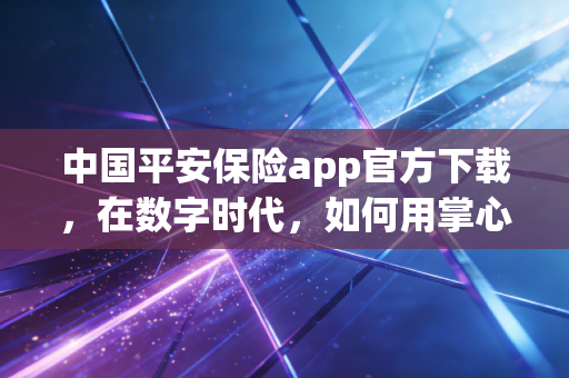 中国平安保险app官方下载，在数字时代，如何用掌心握住稳稳的幸福