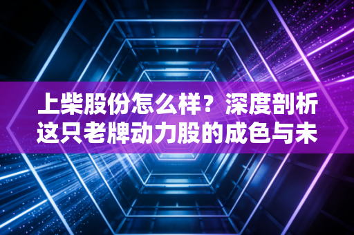 上柴股份怎么样？深度剖析这只老牌动力股的成色与未来