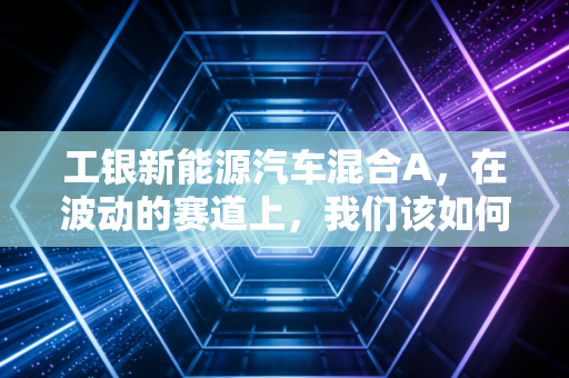 工银新能源汽车混合A,在波动的赛道上,我们该如何安放那颗想暴富又怕亏的心?