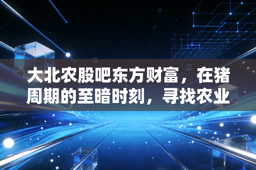 大北农股吧东方财富，在猪周期的至暗时刻，寻找农业科技股的破晓之光