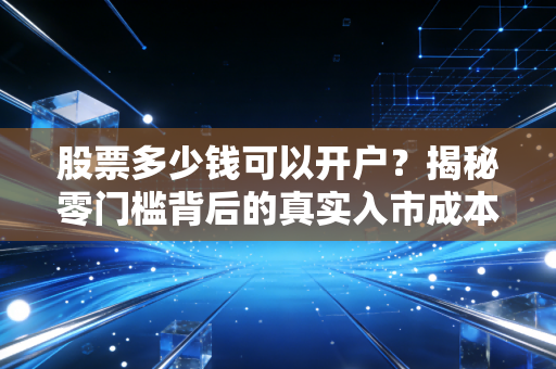 股票多少钱可以开户？揭秘零门槛背后的真实入市成本与生存法则