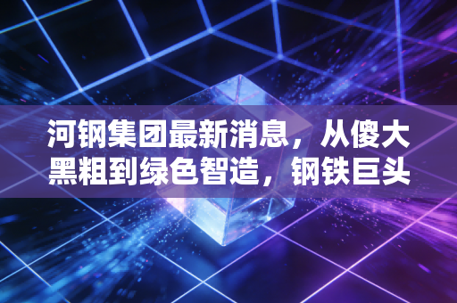 河钢集团最新消息，从傻大黑粗到绿色智造，钢铁巨头的华丽转身还差几步？
