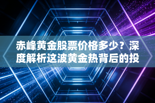 赤峰黄金股票价格多少？深度解析这波黄金热背后的投资逻辑与我的真实思考