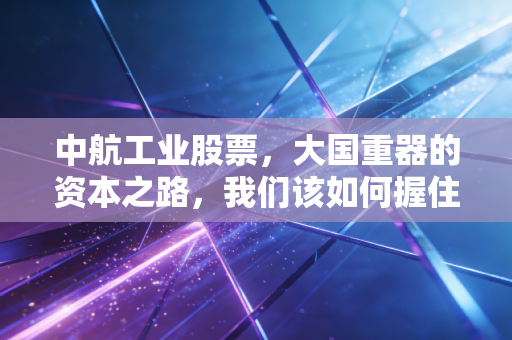 中航工业股票，大国重器的资本之路，我们该如何握住这份硬核财富？