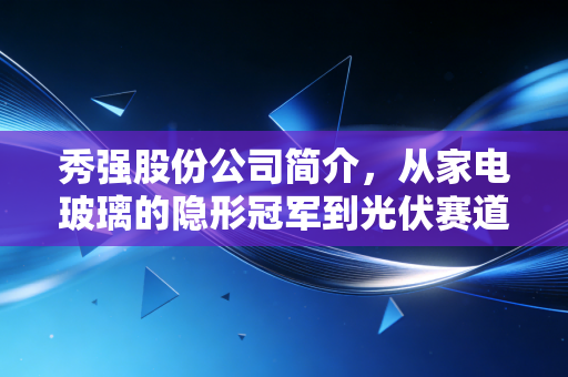秀强股份公司简介，从家电玻璃的隐形冠军到光伏赛道的跨界逆袭