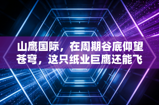 山鹰国际，在周期谷底仰望苍穹，这只纸业巨鹰还能飞多高？