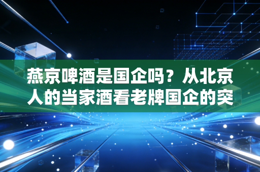 燕京啤酒是国企吗？从北京人的当家酒看老牌国企的突围之路
