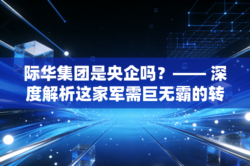 际华集团是央企吗？—— 深度解析这家军需巨无霸的转型之路与投资价值