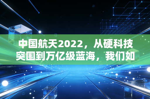 中国航天2022,从硬科技突围到万亿级蓝海,我们如何分享星辰大海的红利?