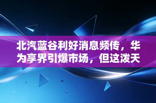 北汽蓝谷利好消息频传，华为享界引爆市场，但这泼天富贵你接得住吗？