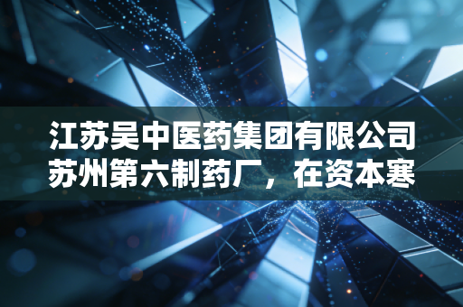 江苏吴中医药集团有限公司苏州第六制药厂，在资本寒冬与集采浪潮中，探寻药企的韧性生存法则