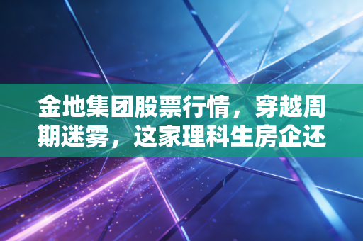 金地集团股票行情,穿越周期迷雾,这家理科生房企还能重回巅峰吗?