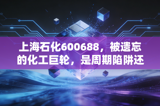 上海石化600688,被遗忘的化工巨轮,是周期陷阱还是价值洼地?