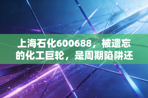 上海石化600688,被遗忘的化工巨轮,是周期陷阱还是价值洼地?