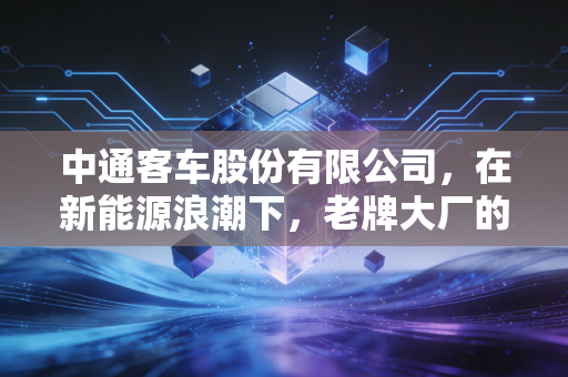 中通客车股份有限公司,在新能源浪潮下,老牌大厂的突围与坚守