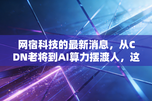 网宿科技的最新消息,从CDN老将到AI算力摆渡人,这波翻身仗你信吗?