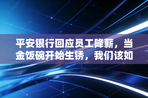 平安银行回应员工降薪，当金饭碗开始生锈，我们该如何面对职场的残酷真相？