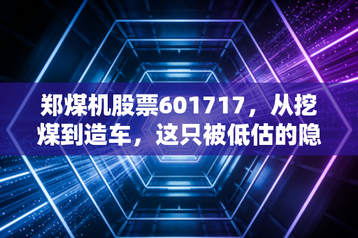 郑煤机股票601717，从挖煤到造车，这只被低估的隐形冠军到底值不值得长拿？