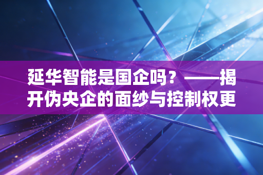 延华智能是国企吗？——揭开伪央企的面纱与控制权更迭背后的投资启示