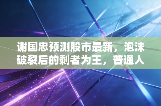 谢国忠预测股市最新，泡沫破裂后的剩者为王，普通人该如何守住钱袋子？