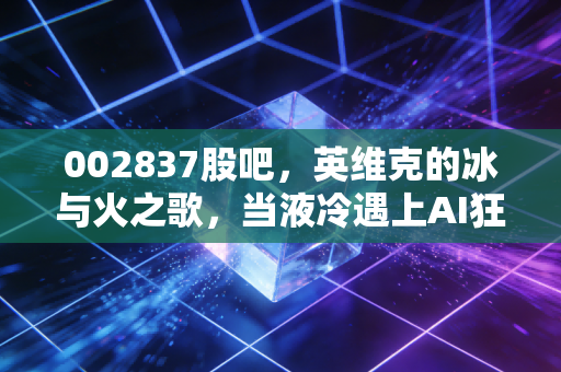 002837股吧，英维克的冰与火之歌，当液冷遇上AI狂潮，我们该如何守候？