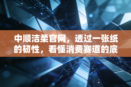 中顺洁柔官网，透过一张纸的韧性，看懂消费赛道的底层逻辑