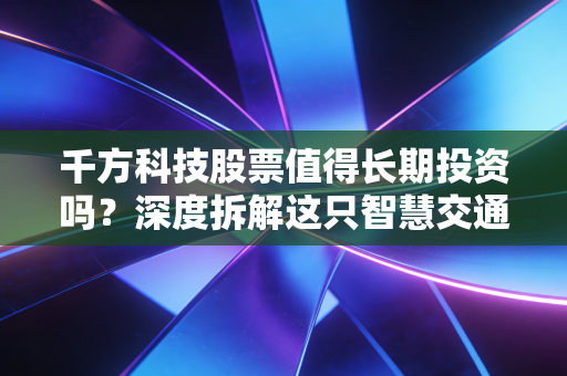 千方科技股票值得长期投资吗?深度拆解这只智慧交通老将的成色与未来