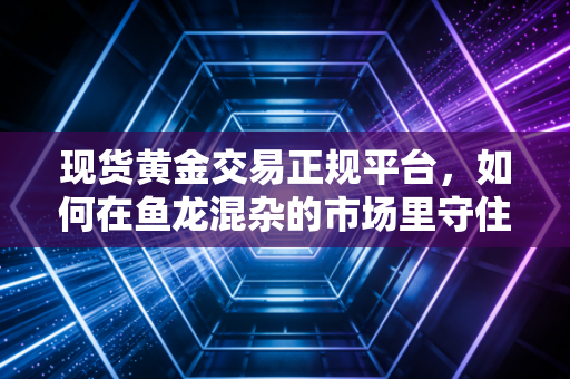 现货黄金交易正规平台,如何在鱼龙混杂的市场里守住钱袋子?