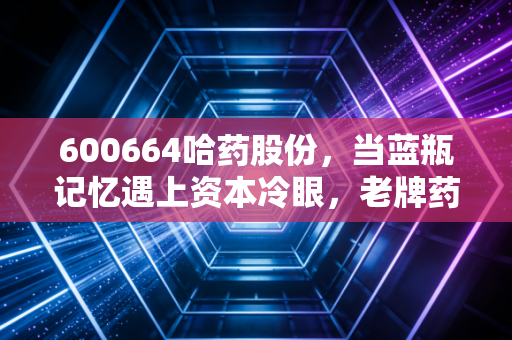 600664哈药股份，当蓝瓶记忆遇上资本冷眼，老牌药企的突围困局与价值重估