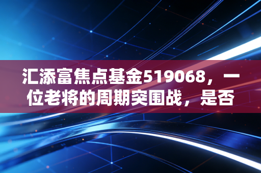 汇添富焦点基金519068,一位老将的周期突围战,是否值得你长期托付?