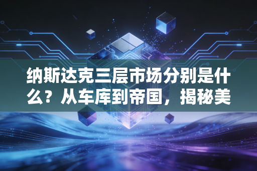 纳斯达克三层市场分别是什么？从车库到帝国，揭秘美股市场的金字塔生态
