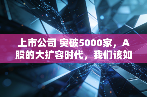 上市公司 突破5000家，A股的大扩容时代，我们该如何面对这场财富盛宴？