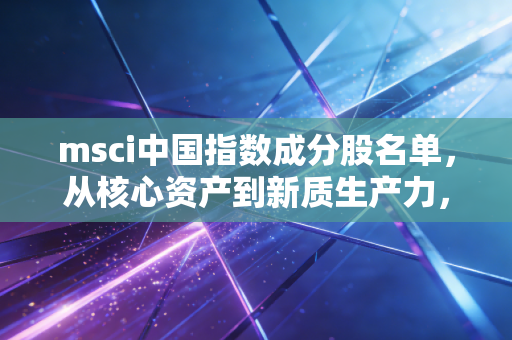 msci中国指数成分股名单,从核心资产到新质生产力,读懂这张名单背后的财富风向标